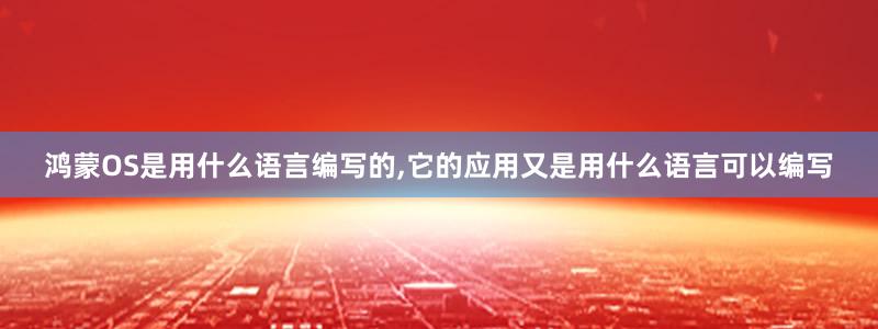 鸿蒙OS是用什么语言编写的,它的应用又是用什么语言可以编写