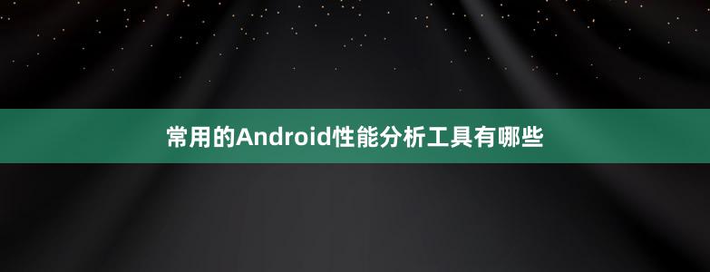 常用的Android性能分析工具有哪些