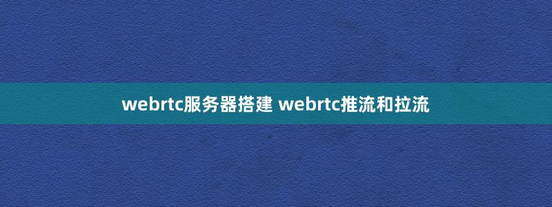 webrtc服务器搭建 webrtc推流和拉流