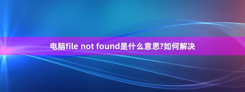 电脑file not found是什么意思?如何解决