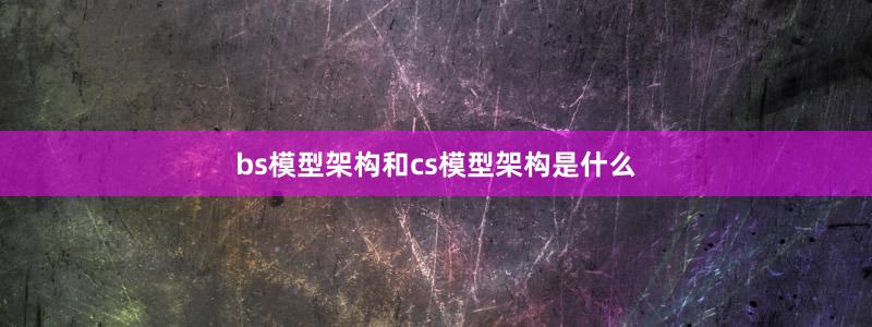bs模型架构和cs模型架构是什么